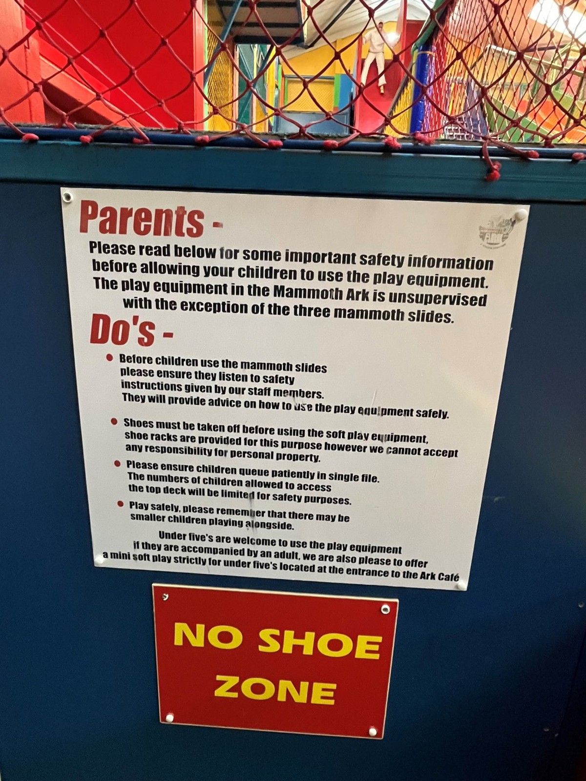 Safety Signage in Mammoth Play Ark reads Parents- Please read below for some important safety information before allowing your children to use the play equipment. The play equipment in the Mammoth Ark is unsupervised with the exception of the three mammoth slides. Do's Before children use the mammoth slides please ensure they listen to safety instructions given by our staff. They will provide advice on how to use the play equipment safely. Shoes must be taken off before using the soft play equipment, shoe racks are provided for this purpose however we cannot accept any responsibility for personal property. Please ensure children queue patiently in single file. The numbers of children allowed to access the top deck will be limited for safety purposes. Play safely, please remember that there may be smaller children playing alongside. Under five's are welcome to use the play equipment if they are accompanied by an adult, we are also please to offer a mini soft play strictly for under five's located at the entrance to the Ark Café NO SHOE 